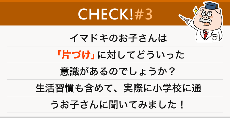 イマドキのお子さんは「片づけ」に対してどういった意識があるのでしょうか？生活習慣も含めて、実際に小学校に通うお子さんに聞いてみました！