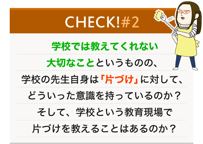 学校では教えてくれない大切なことというものの、学校の先生自身は「片づけ」に対して、どういった意識を持っているのか？そして、学校という教育現場で片づけを教えることはあるのか？