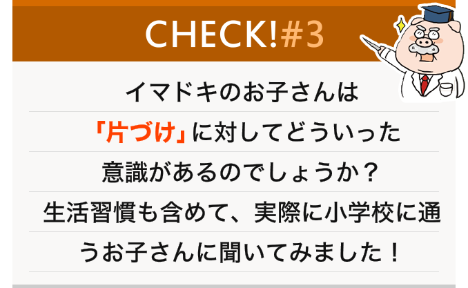 イマドキのお子さんは「片づけ」に対してどういった意識があるのでしょうか？生活習慣も含めて、実際に小学校に通うお子さんに聞いてみました！