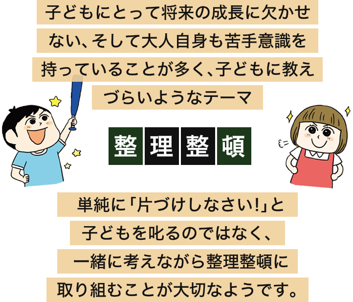 子どもにとって将来の成長に欠かせない、そして大人自身も苦手意識を持っていることが多く、子どもに教えづらいようなテーマ 整理整頓 単純に「片づけしなさい!」と子どもを叱るのではなく、一緒に考えながら整理整頓に取り組むことが大切なようです。